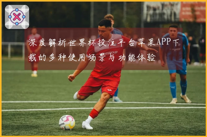 深度解析世界杯投注平台苹果APP下载的多种使用场景与功能体验